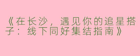 《在长沙，遇见你的追星搭子：线下同好集结指南》