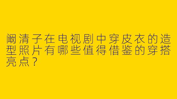 阚清子在电视剧中穿皮衣的造型照片有哪些值得借鉴的穿搭亮点？