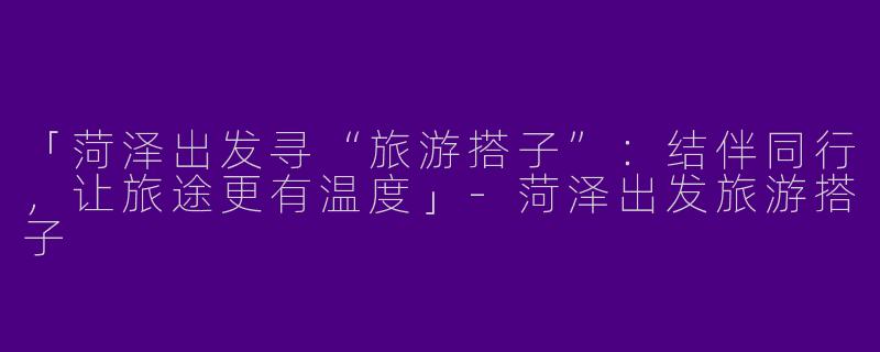 「菏泽出发寻“旅游搭子”：结伴同行，让旅途更有温度」-菏泽出发旅游搭子