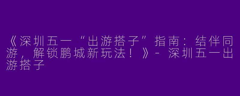 《深圳五一“出游搭子”指南：结伴同游，解锁鹏城新玩法！》-深圳五一出游搭子