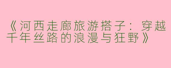 《河西走廊旅游搭子：穿越千年丝路的浪漫与狂野》