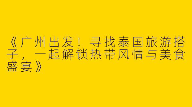 《广州出发！寻找泰国旅游搭子，一起解锁热带风情与美食盛宴》