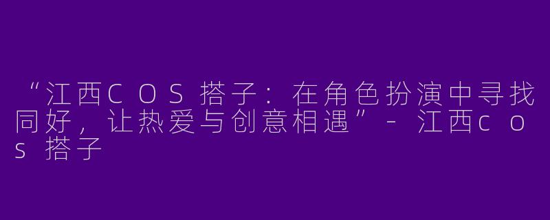 “江西COS搭子：在角色扮演中寻找同好，让热爱与创意相遇”-江西cos搭子