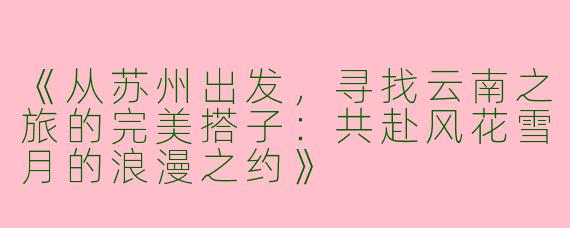 《从苏州出发，寻找云南之旅的完美搭子：共赴风花雪月的浪漫之约》