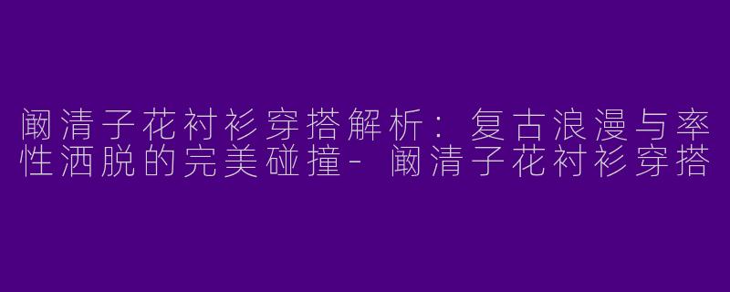 阚清子花衬衫穿搭解析：复古浪漫与率性洒脱的完美碰撞-阚清子花衬衫穿搭