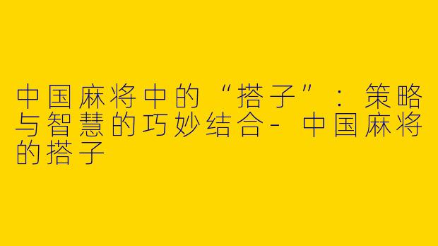 中国麻将中的“搭子”：策略与智慧的巧妙结合-中国麻将的搭子