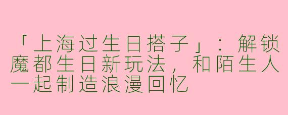 「上海过生日搭子」：解锁魔都生日新玩法，和陌生人一起制造浪漫回忆