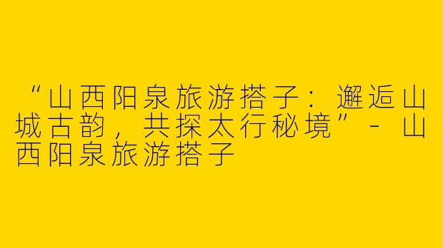 “山西阳泉旅游搭子：邂逅山城古韵，共探太行秘境”-山西阳泉旅游搭子