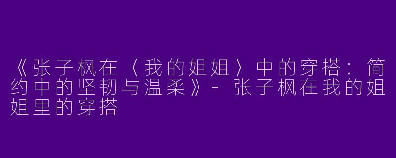 《张子枫在〈我的姐姐〉中的穿搭：简约中的坚韧与温柔》-张子枫在我的姐姐里的穿搭