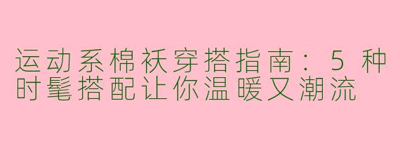 运动系棉袄穿搭指南：5种时髦搭配让你温暖又潮流
