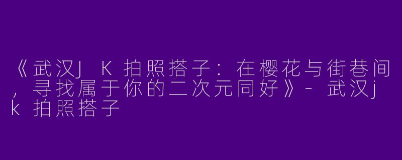 《武汉JK拍照搭子：在樱花与街巷间，寻找属于你的二次元同好》-武汉jk拍照搭子
