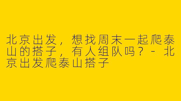 北京出发，想找周末一起爬泰山的搭子，有人组队吗？-北京出发爬泰山搭子