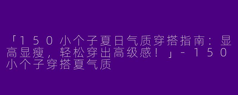 「150小个子夏日气质穿搭指南：显高显瘦，轻松穿出高级感！」-150小个子穿搭夏气质