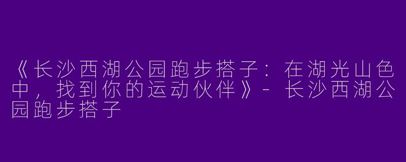 《长沙西湖公园跑步搭子：在湖光山色中，找到你的运动伙伴》-长沙西湖公园跑步搭子