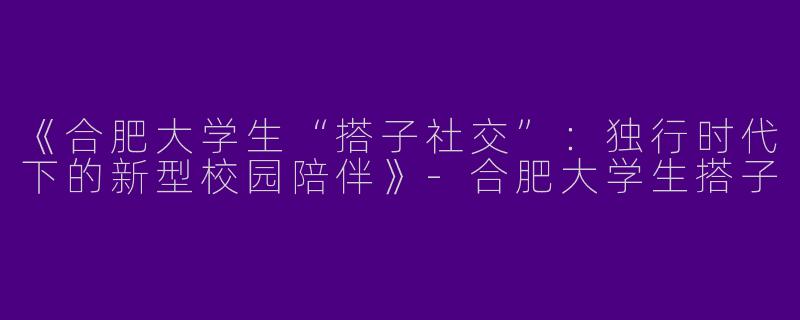 《合肥大学生“搭子社交”：独行时代下的新型校园陪伴》-合肥大学生搭子