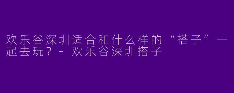 欢乐谷深圳适合和什么样的“搭子”一起去玩？-欢乐谷深圳搭子