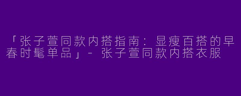 「张子萱同款内搭指南：显瘦百搭的早春时髦单品」-张子萱同款内搭衣服