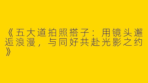 《五大道拍照搭子：用镜头邂逅浪漫，与同好共赴光影之约》