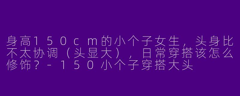 身高150cm的小个子女生，头身比不太协调（头显大），日常穿搭该怎么修饰？-150小个子穿搭大头