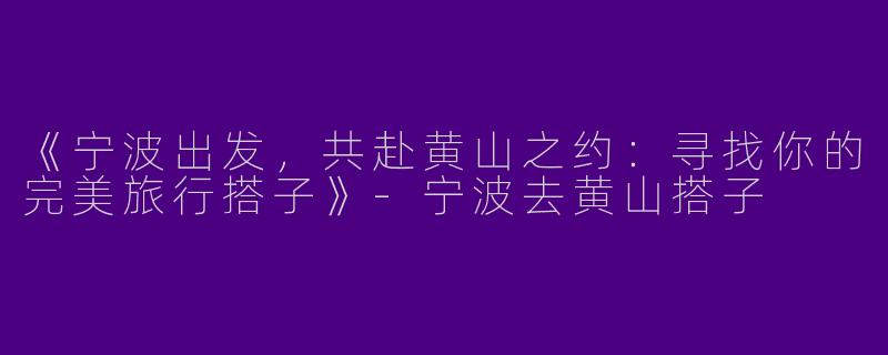 《宁波出发，共赴黄山之约：寻找你的完美旅行搭子》-宁波去黄山搭子
