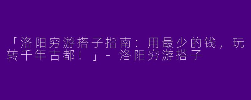 「洛阳穷游搭子指南：用最少的钱，玩转千年古都！」-洛阳穷游搭子