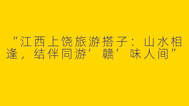 “江西上饶旅游搭子：山水相逢，结伴同游‘赣’味人间”