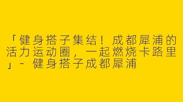 「健身搭子集结！成都犀浦的活力运动圈，一起燃烧卡路里」-健身搭子成都犀浦