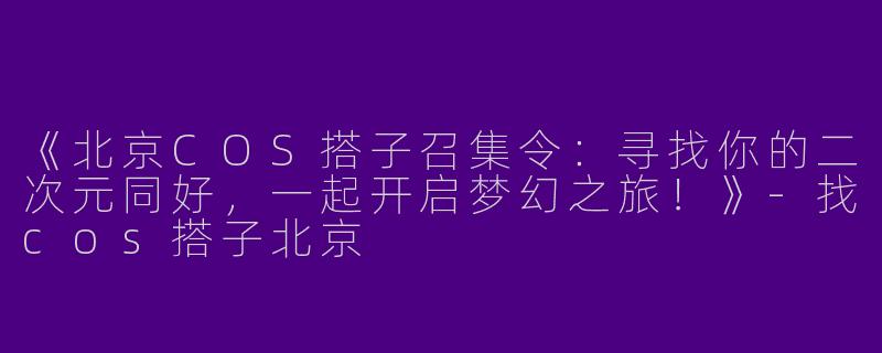 《北京COS搭子召集令：寻找你的二次元同好，一起开启梦幻之旅！》-找cos搭子北京