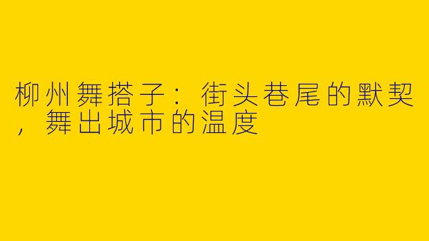 柳州舞搭子：街头巷尾的默契，舞出城市的温度
