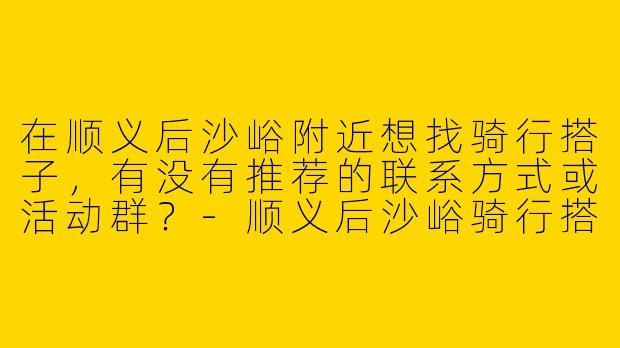 在顺义后沙峪附近想找骑行搭子，有没有推荐的联系方式或活动群？