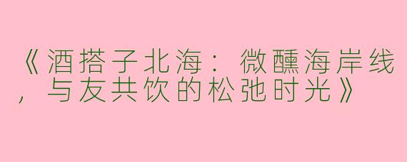 《酒搭子北海：微醺海岸线，与友共饮的松弛时光》