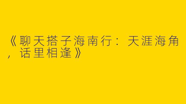 《聊天搭子海南行：天涯海角，话里相逢》