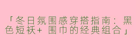 「冬日氛围感穿搭指南：黑色短袄+围巾的经典组合」