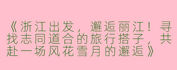 《浙江出发，邂逅丽江！寻找志同道合的旅行搭子，共赴一场风花雪月的邂逅》