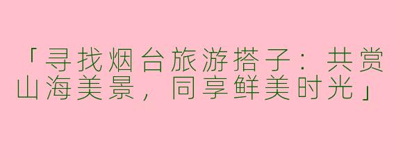 「寻找烟台旅游搭子：共赏山海美景，同享鲜美时光」