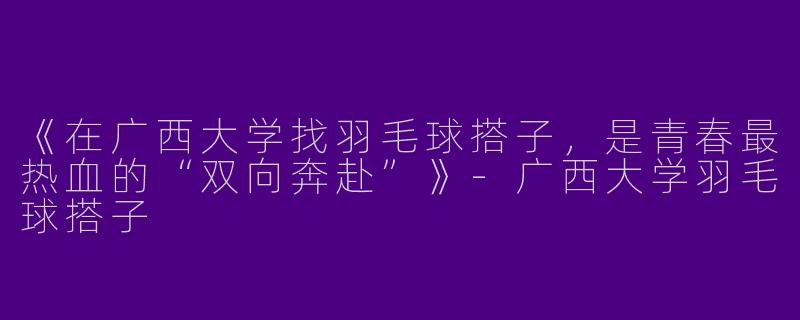 《在广西大学找羽毛球搭子，是青春最热血的“双向奔赴”》-广西大学羽毛球搭子
