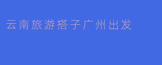 云南旅游搭子广州出发