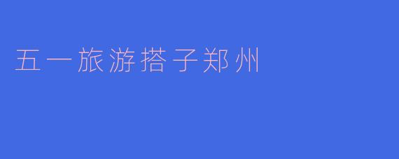 五一假期想去郑州旅游，有没有推荐的旅游搭子或必玩景点？