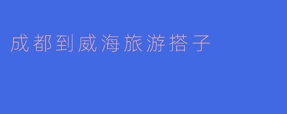 《成都到威海：寻找最佳旅游搭子，共赴山海之约》