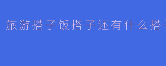 旅游搭子饭搭子还有什么搭子