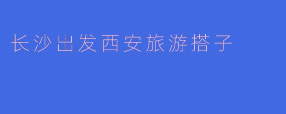 长沙出发西安旅游搭子