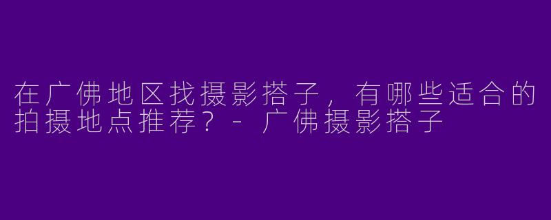 在广佛地区找摄影搭子，有哪些适合的拍摄地点推荐？-广佛摄影搭子