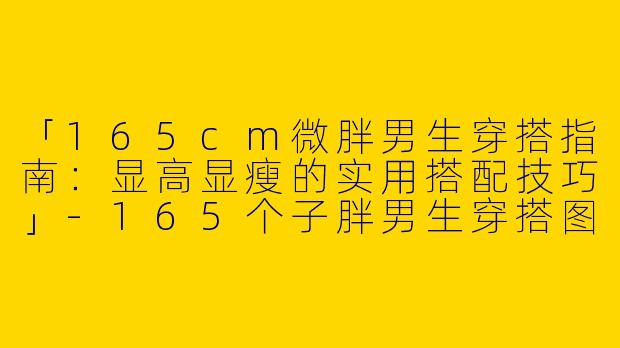 「165cm微胖男生穿搭指南：显高显瘦的实用搭配技巧」-165个子胖男生穿搭图