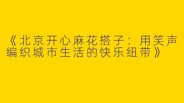 《北京开心麻花搭子：用笑声编织城市生活的快乐纽带》