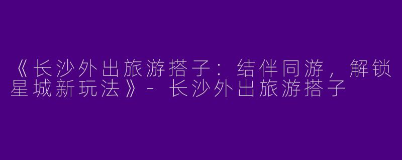 《长沙外出旅游搭子：结伴同游，解锁星城新玩法》-长沙外出旅游搭子