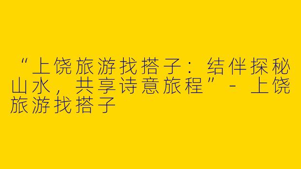 “上饶旅游找搭子：结伴探秘山水，共享诗意旅程”-上饶旅游找搭子