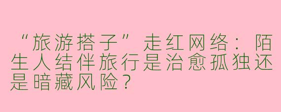 “旅游搭子”走红网络：陌生人结伴旅行是治愈孤独还是暗藏风险？