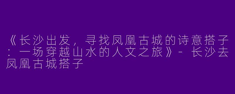 《长沙出发，寻找凤凰古城的诗意搭子：一场穿越山水的人文之旅》-长沙去凤凰古城搭子