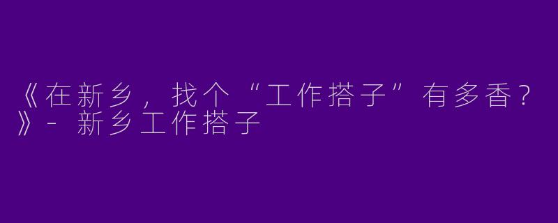 《在新乡，找个“工作搭子”有多香？》-新乡工作搭子