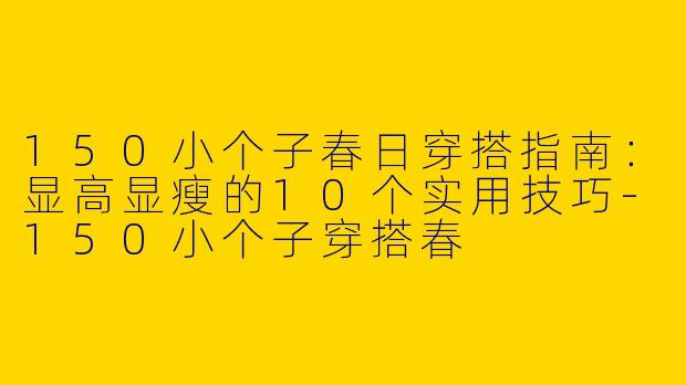 150小个子春日穿搭指南：显高显瘦的10个实用技巧-150小个子穿搭春
